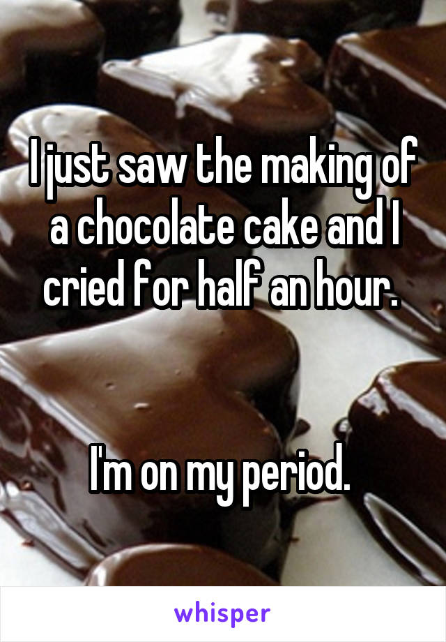 I just saw the making of a chocolate cake and I cried for half an hour. 


I'm on my period. 