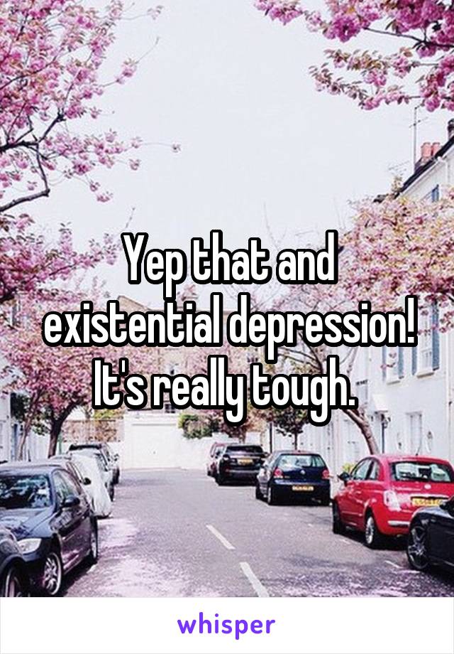 Yep that and existential depression! It's really tough. 