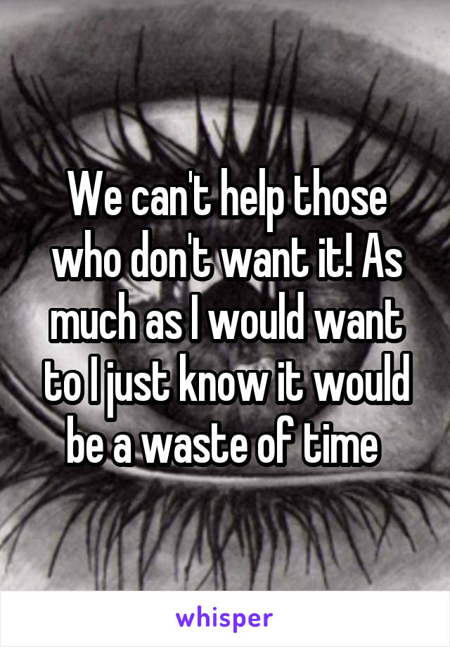 We can't help those who don't want it! As much as I would want to I just know it would be a waste of time 