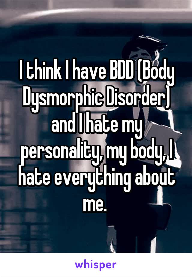 I think I have BDD (Body Dysmorphic Disorder) and I hate my personality, my body, I hate everything about me. 