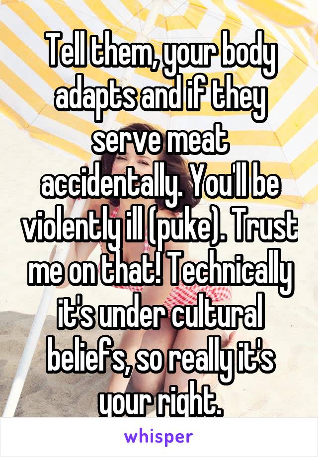 Tell them, your body adapts and if they serve meat accidentally. You'll be violently ill (puke). Trust me on that! Technically it's under cultural beliefs, so really it's your right.