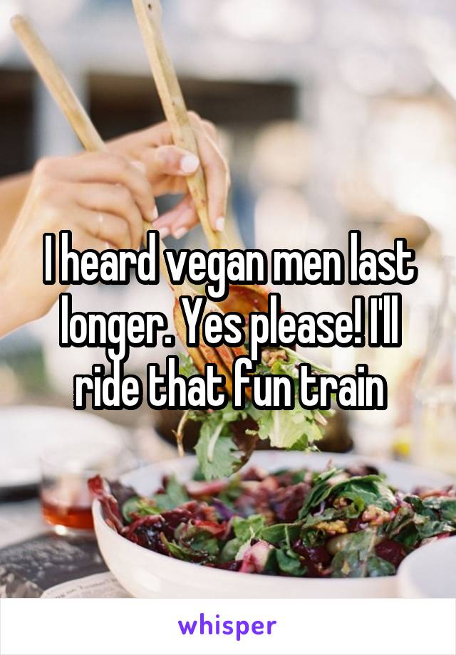I heard vegan men last longer. Yes please! I'll ride that fun train