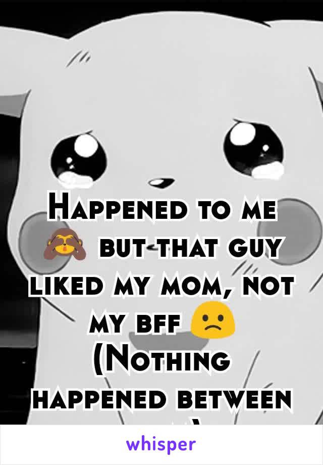 Happened to me 🙈 but that guy liked my mom, not my bff 🙁
(Nothing happened between them)