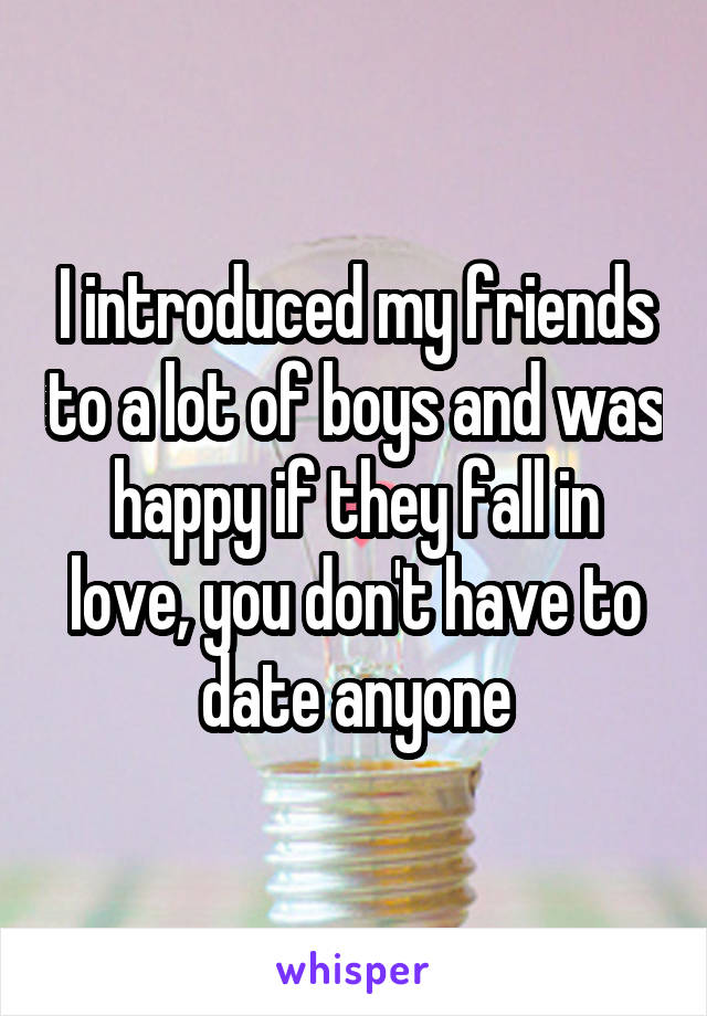 I introduced my friends to a lot of boys and was happy if they fall in love, you don't have to date anyone