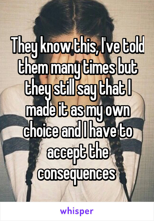 They know this, I've told them many times but they still say that I made it as my own choice and I have to accept the consequences 