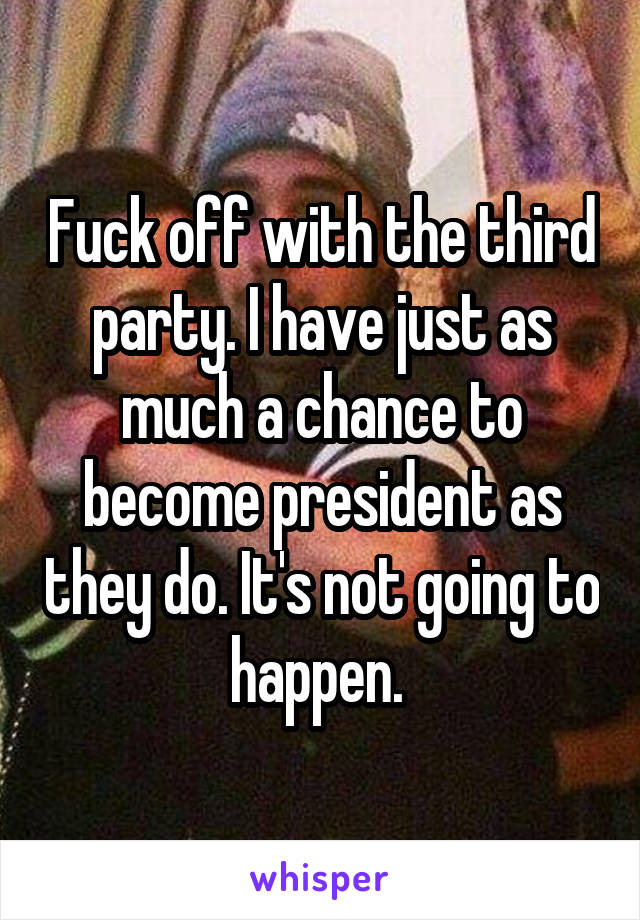 Fuck off with the third party. I have just as much a chance to become president as they do. It's not going to happen. 