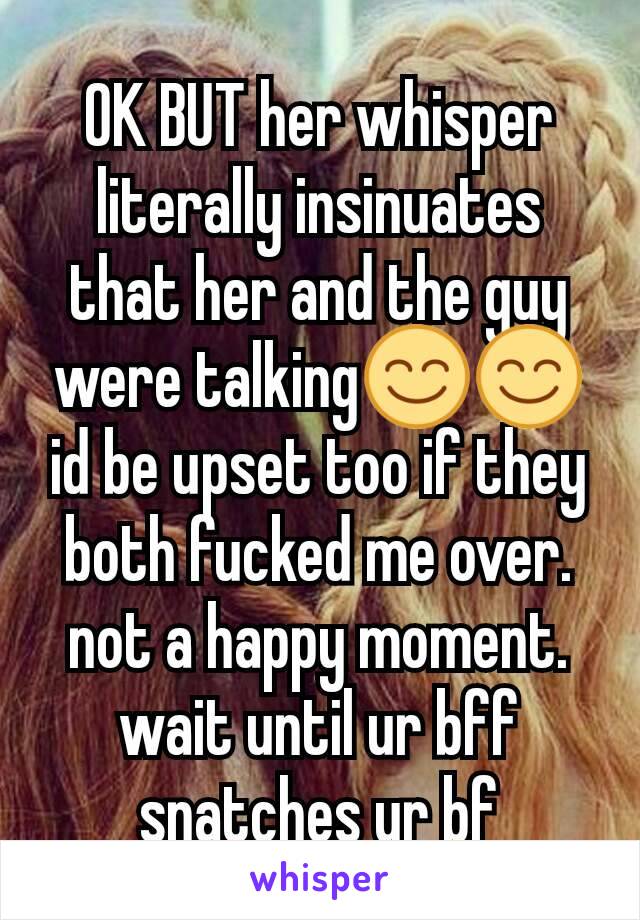 OK BUT her whisper literally insinuates that her and the guy were talking😊😊 id be upset too if they both fucked me over. not a happy moment. wait until ur bff snatches ur bf