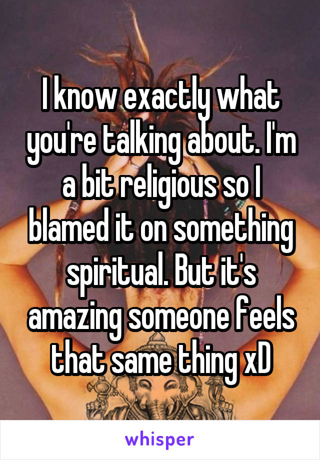 I know exactly what you're talking about. I'm a bit religious so I blamed it on something spiritual. But it's amazing someone feels that same thing xD