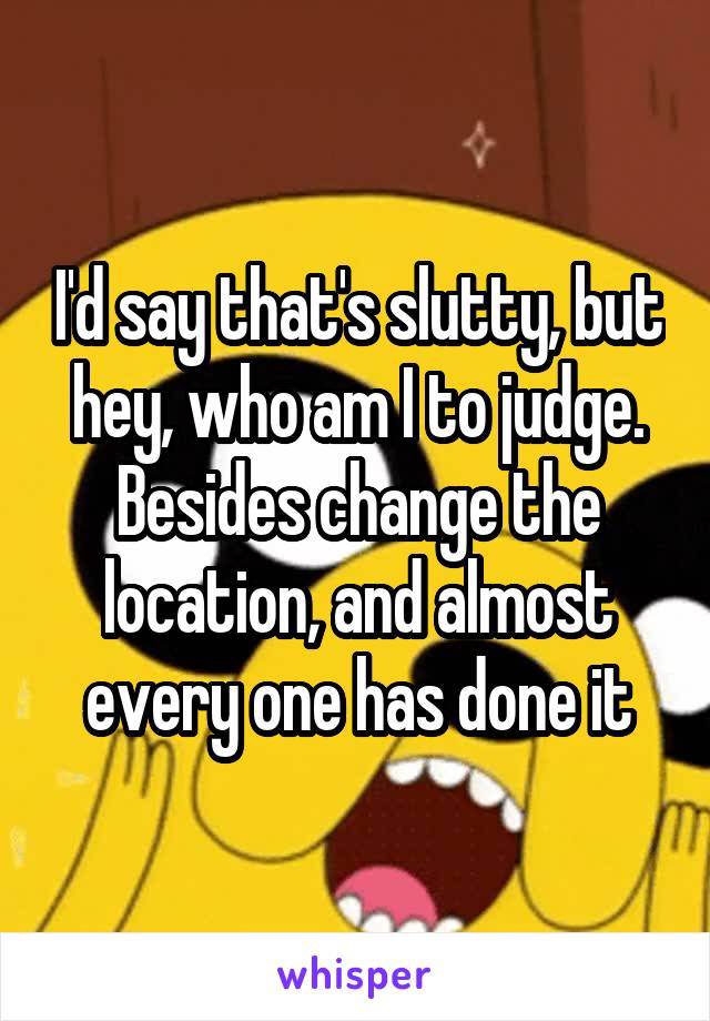 I'd say that's slutty, but hey, who am I to judge. Besides change the location, and almost every one has done it