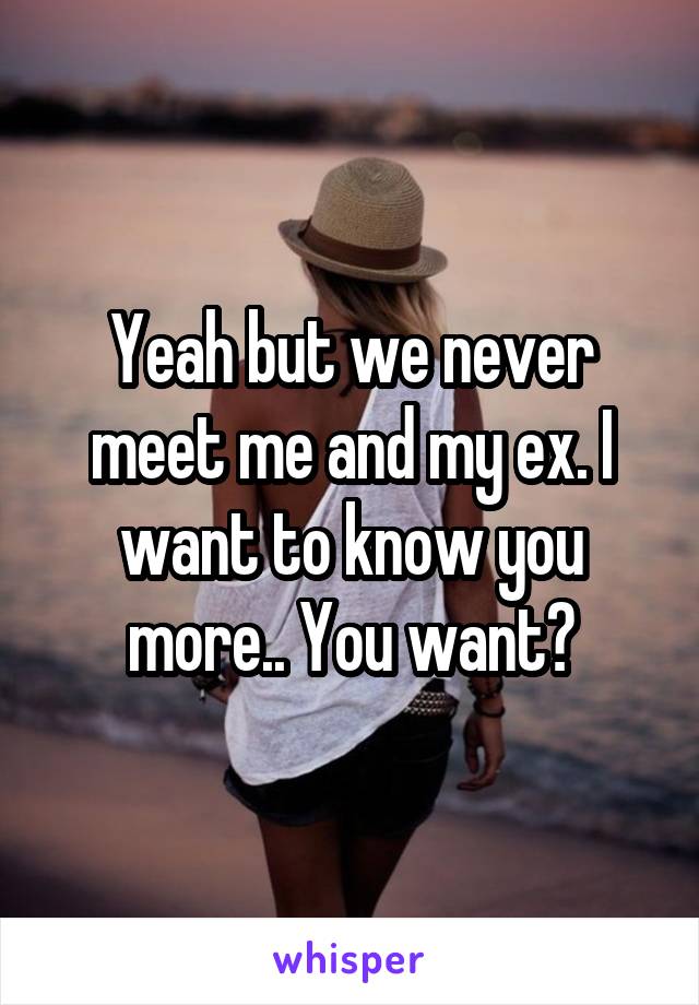 Yeah but we never meet me and my ex. I want to know you more.. You want?