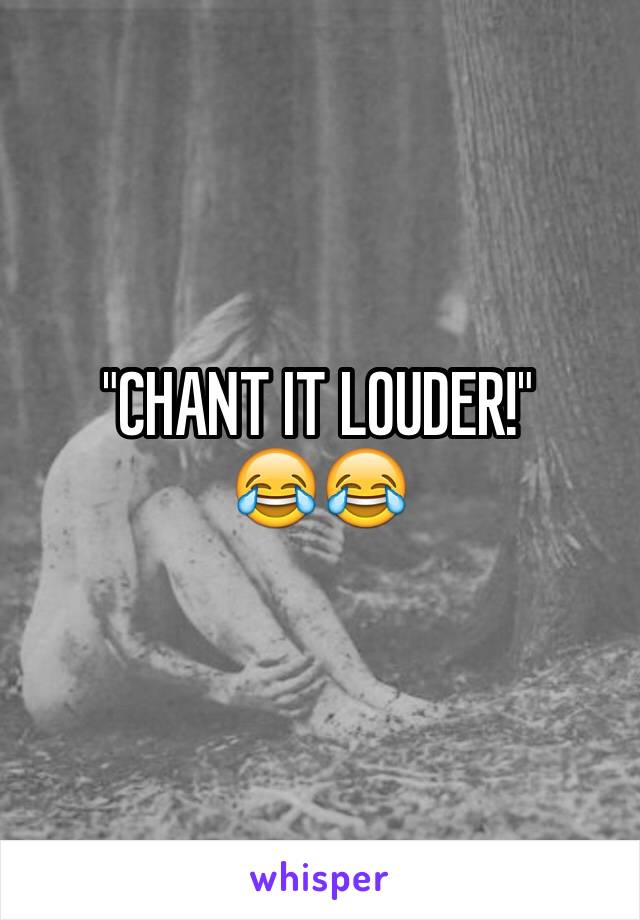 "CHANT IT LOUDER!" 
😂😂