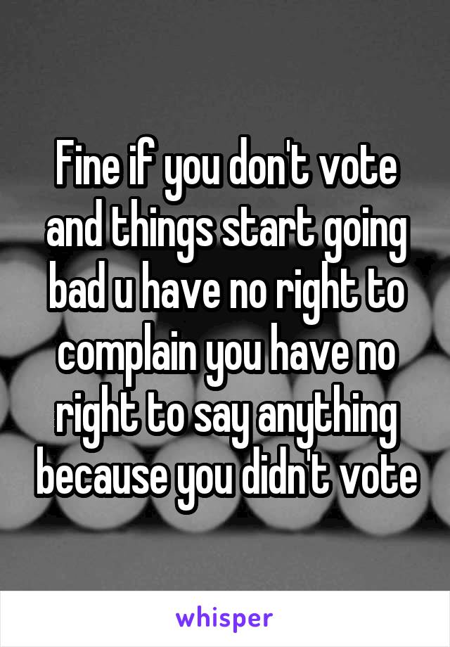 Fine if you don't vote and things start going bad u have no right to complain you have no right to say anything because you didn't vote