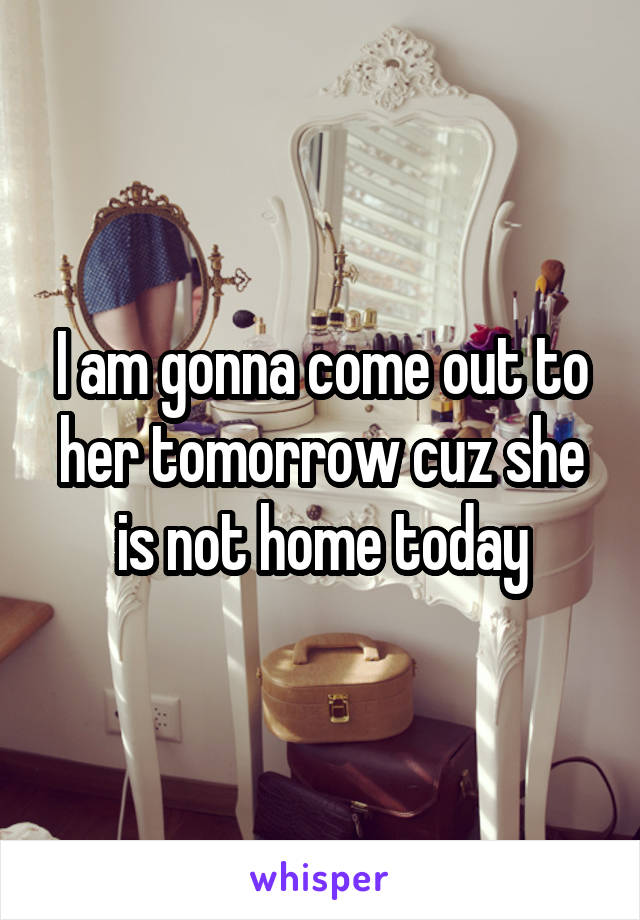 I am gonna come out to her tomorrow cuz she is not home today