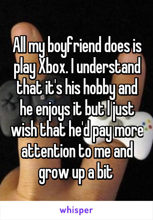 All my boyfriend does is play Xbox. I understand that it's his hobby and he enjoys it but I just wish that he'd pay more attention to me and grow up a bit 