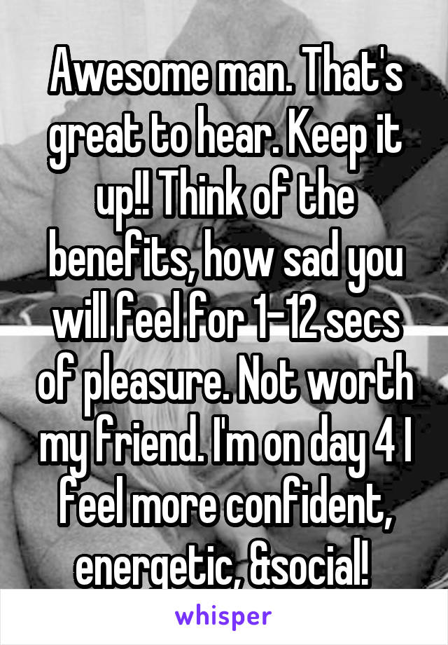 Awesome man. That's great to hear. Keep it up!! Think of the benefits, how sad you will feel for 1-12 secs of pleasure. Not worth my friend. I'm on day 4 I feel more confident, energetic, &social! 