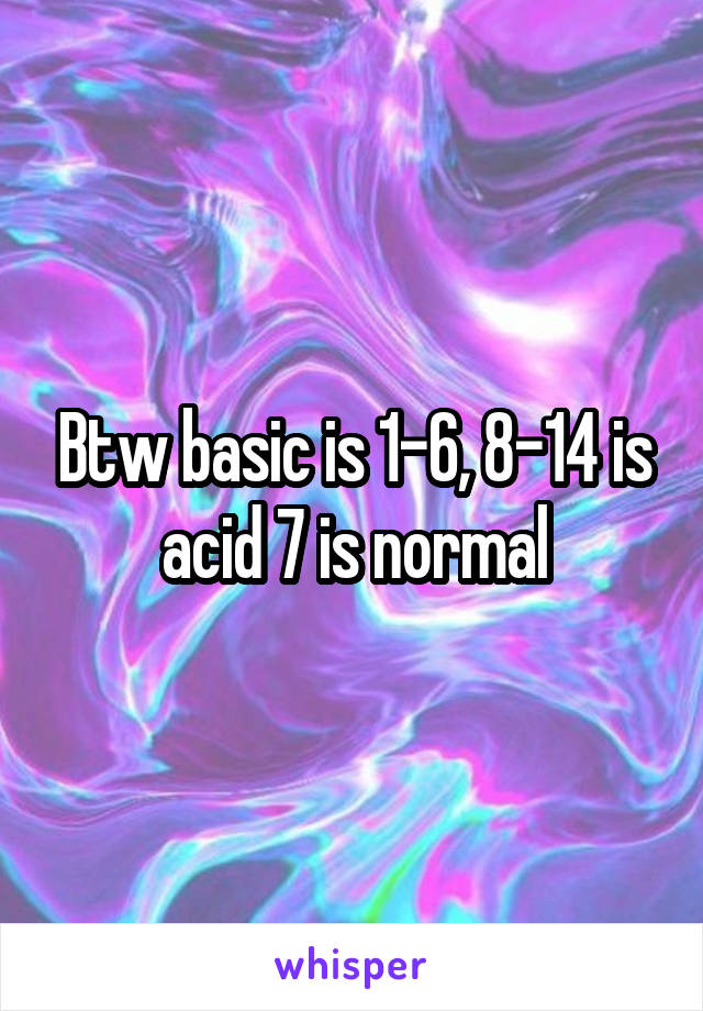 Btw basic is 1-6, 8-14 is acid 7 is normal