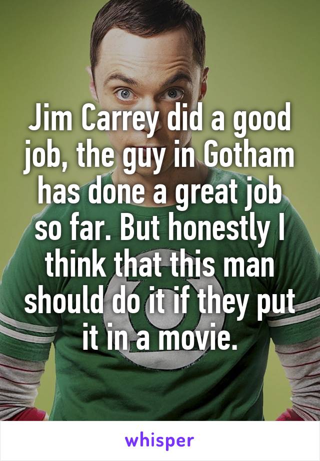 Jim Carrey did a good job, the guy in Gotham has done a great job so far. But honestly I think that this man should do it if they put it in a movie.