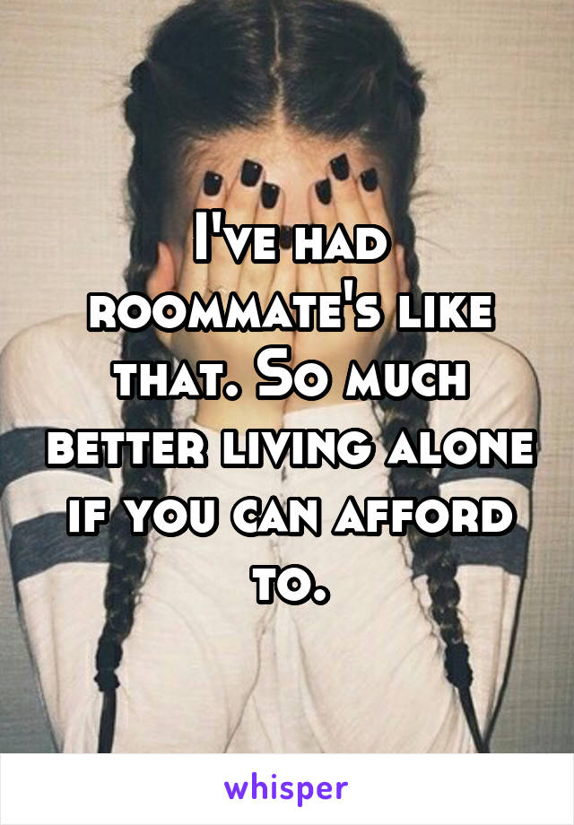 I've had roommate's like that. So much better living alone if you can afford to.