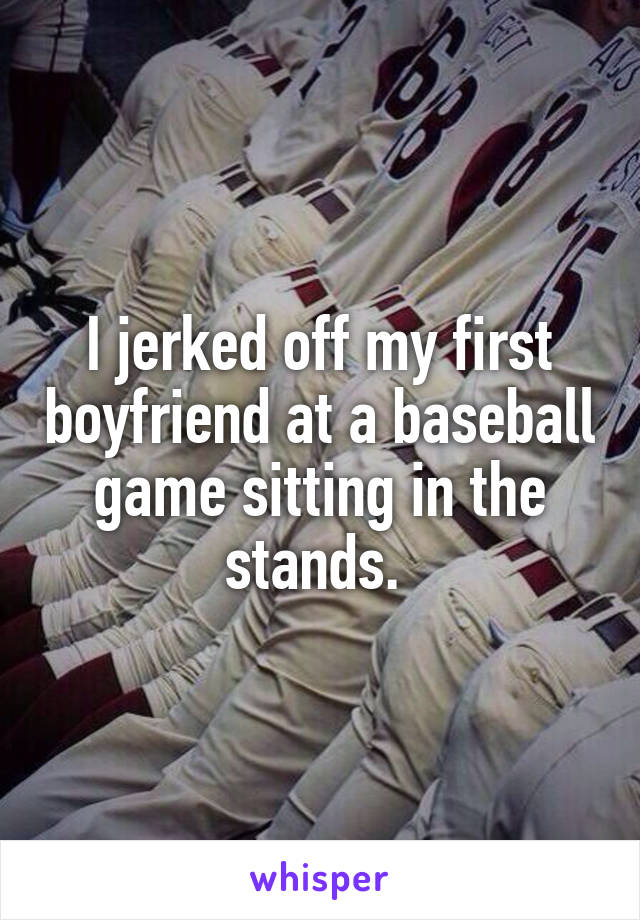I jerked off my first boyfriend at a baseball game sitting in the stands. 