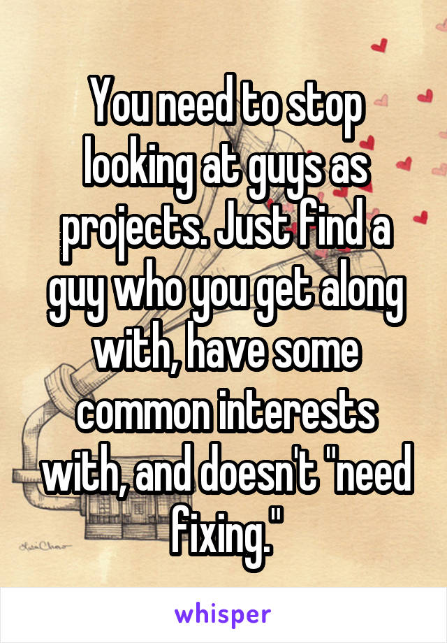 You need to stop looking at guys as projects. Just find a guy who you get along with, have some common interests with, and doesn't "need fixing."