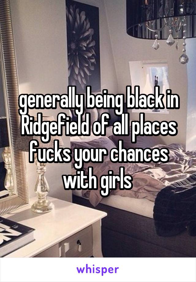 generally being black in Ridgefield of all places fucks your chances with girls 