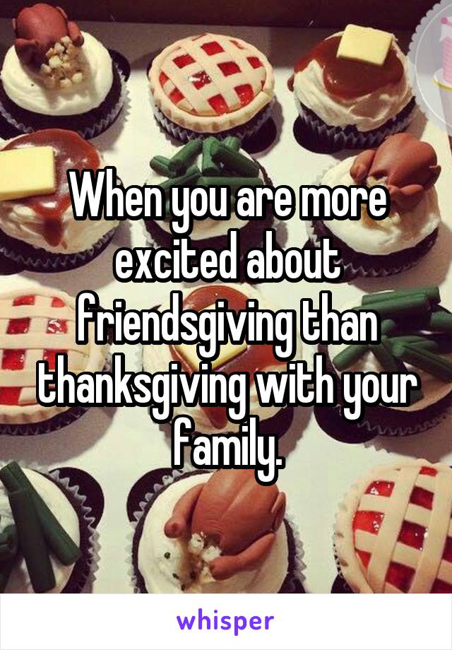 When you are more excited about friendsgiving than thanksgiving with your family.