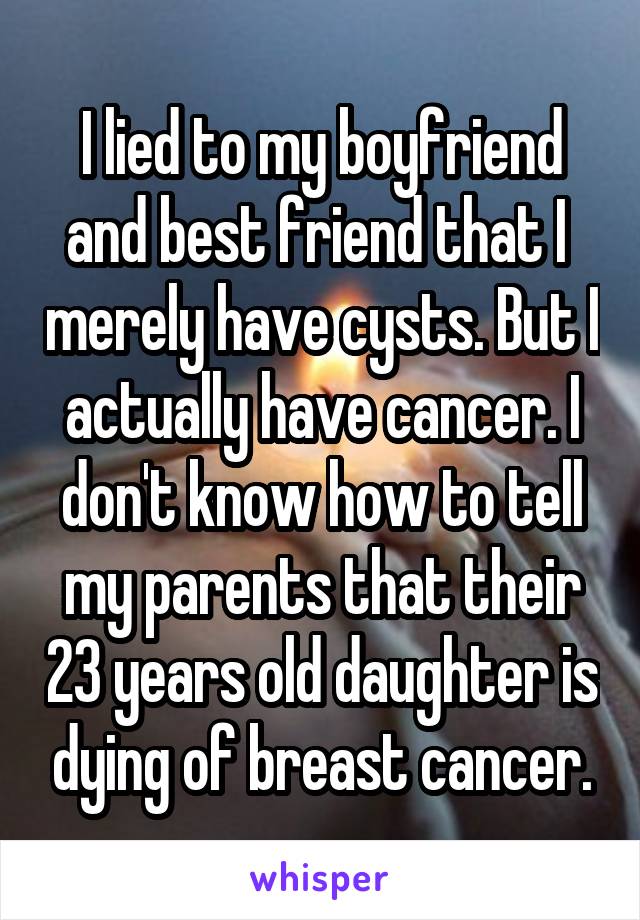 I lied to my boyfriend and best friend that I  merely have cysts. But I actually have cancer. I don't know how to tell my parents that their 23 years old daughter is dying of breast cancer.