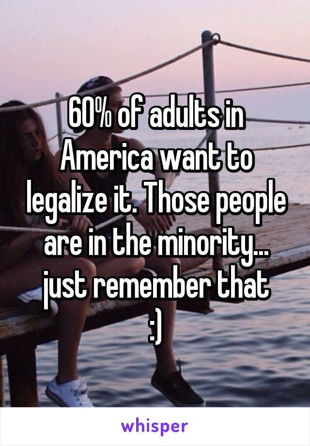 60% of adults in America want to legalize it. Those people are in the minority... just remember that
:)