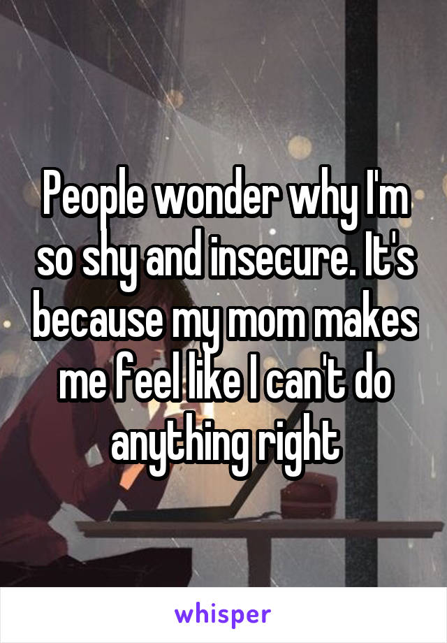 People wonder why I'm so shy and insecure. It's because my mom makes me feel like I can't do anything right