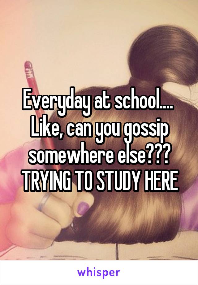 Everyday at school.... 
Like, can you gossip somewhere else???
TRYING TO STUDY HERE