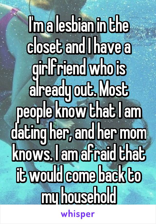 I'm a lesbian in the closet and I have a girlfriend who is already out. Most people know that I am dating her, and her mom knows. I am afraid that it would come back to my household