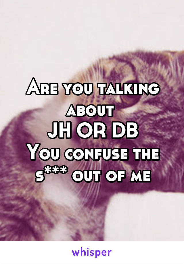 Are you talking about 
JH OR DB
You confuse the s*** out of me