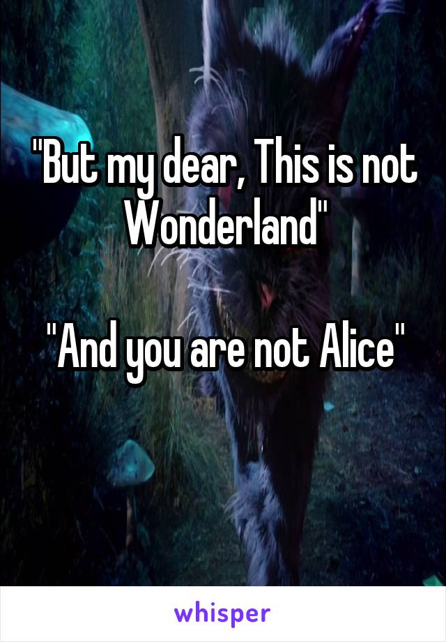 "But my dear, This is not Wonderland"

"And you are not Alice"

