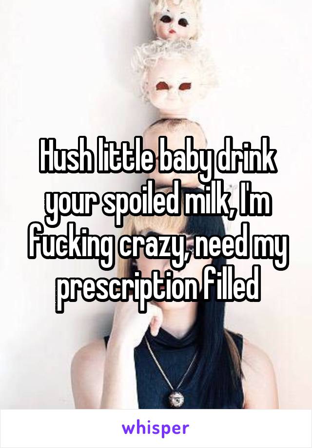 Hush little baby drink your spoiled milk, I'm fucking crazy, need my prescription filled