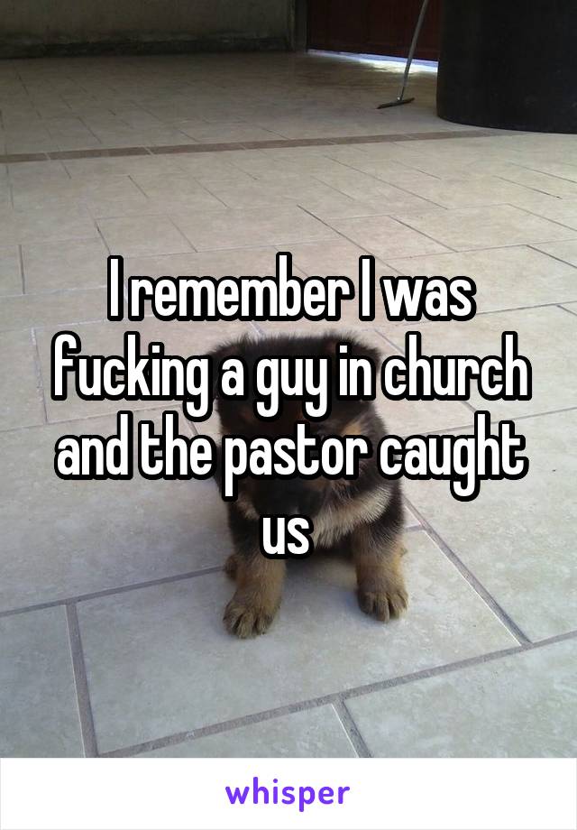 I remember I was fucking a guy in church and the pastor caught us 