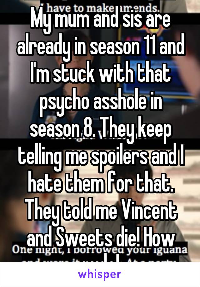 My mum and sis are already in season 11 and I'm stuck with that psycho asshole in season 8. They keep telling me spoilers and I hate them for that. They told me Vincent and Sweets die! How rude!