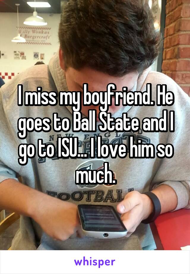 I miss my boyfriend. He goes to Ball State and I go to ISU... I love him so much.