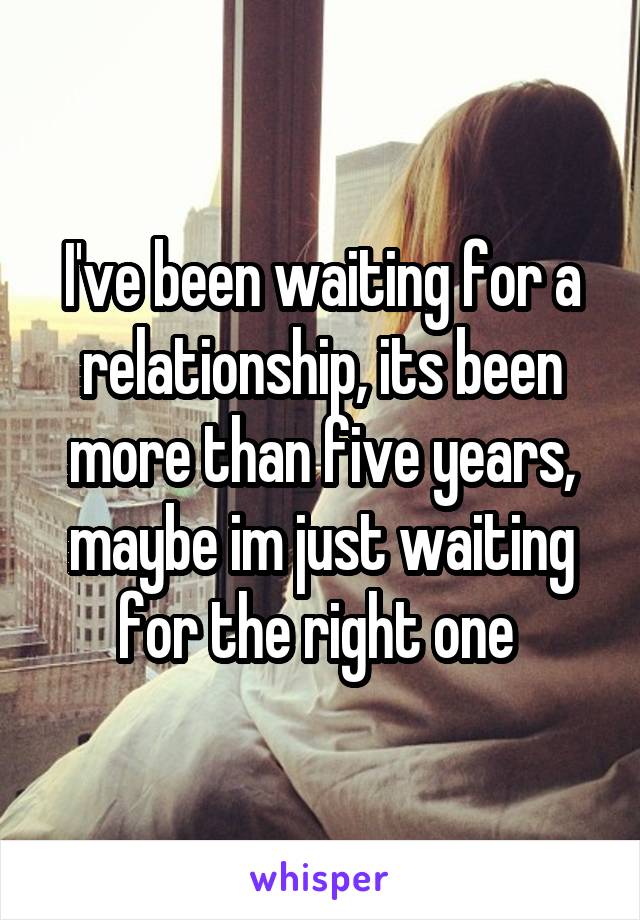 I've been waiting for a relationship, its been more than five years, maybe im just waiting for the right one 