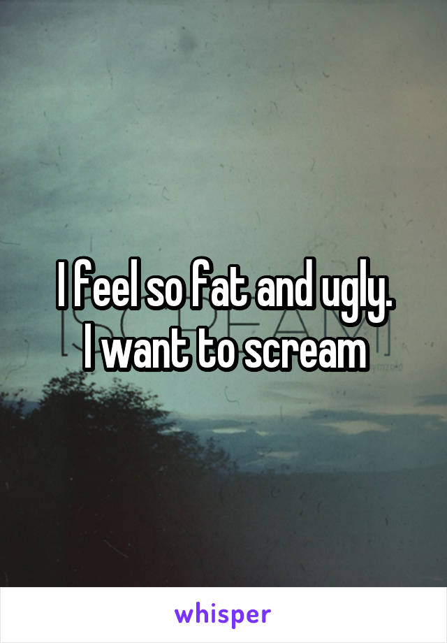 I feel so fat and ugly.
I want to scream