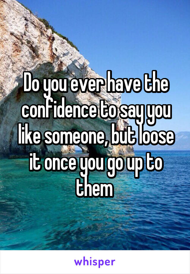 Do you ever have the confidence to say you like someone, but loose it once you go up to them 