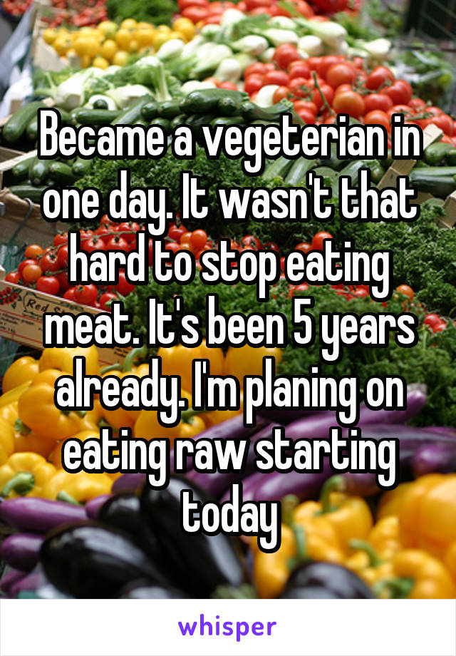 Became a vegeterian in one day. It wasn't that hard to stop eating meat. It's been 5 years already. I'm planing on eating raw starting today