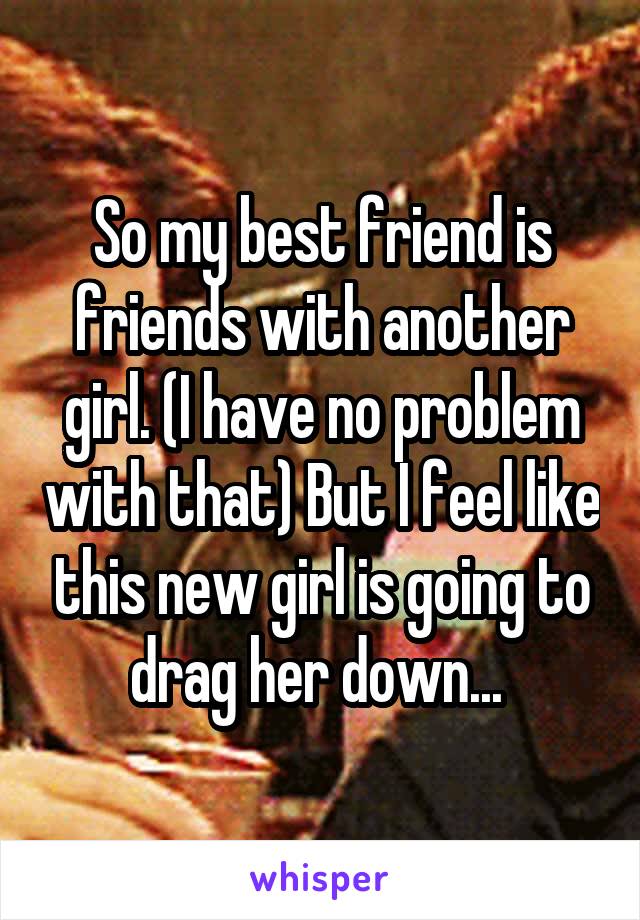 So my best friend is friends with another girl. (I have no problem with that) But I feel like this new girl is going to drag her down... 