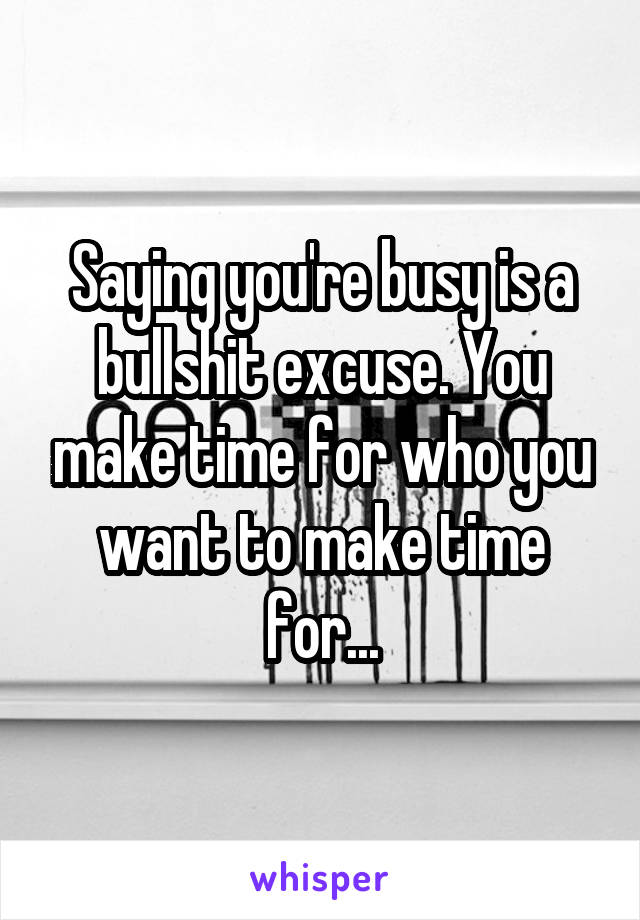 Saying you're busy is a bullshit excuse. You make time for who you want to make time for...