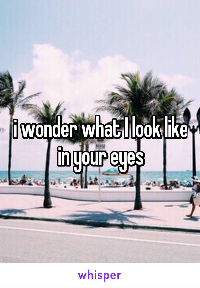 i wonder what I look like in your eyes