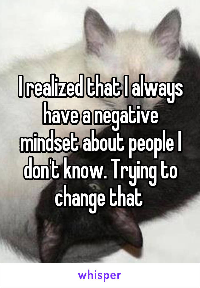 I realized that I always have a negative mindset about people I don't know. Trying to change that 
