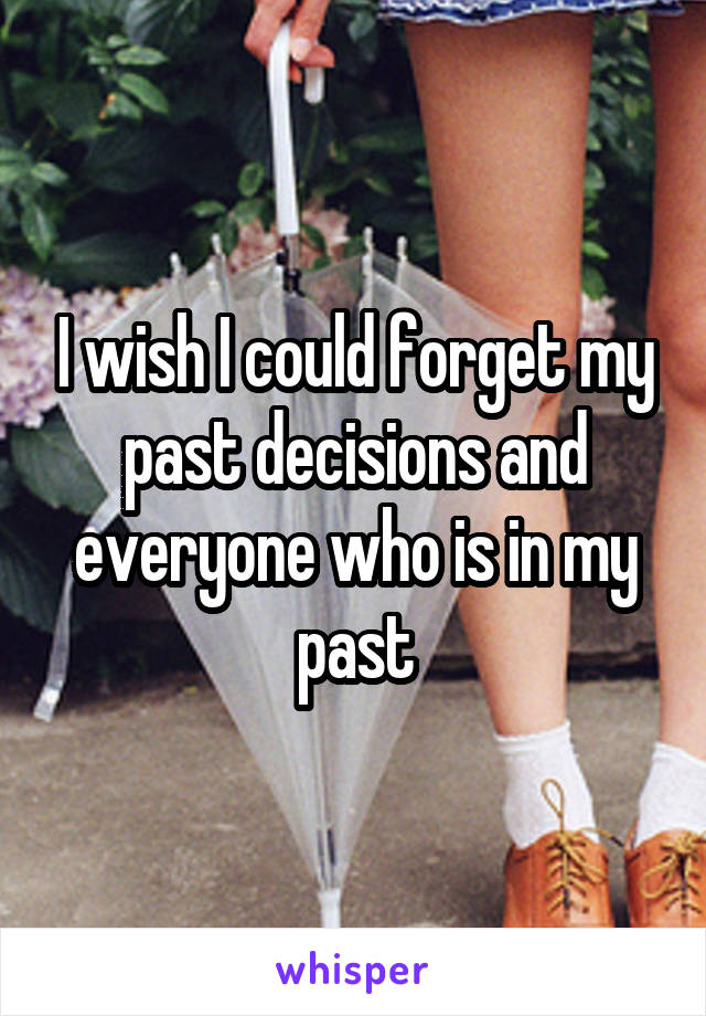 I wish I could forget my past decisions and everyone who is in my past