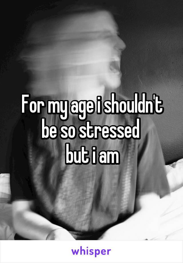 For my age i shouldn't be so stressed 
but i am