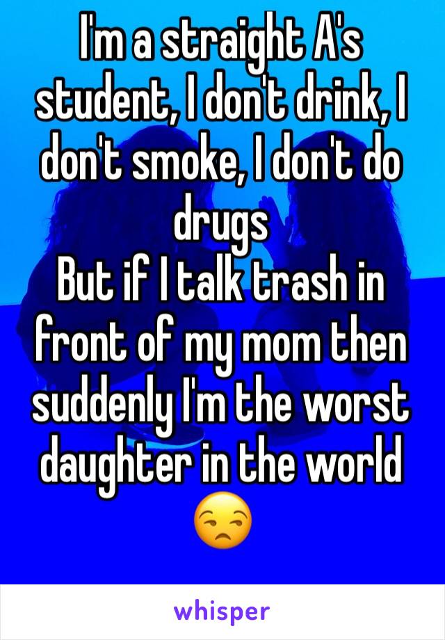 I'm a straight A's student, I don't drink, I don't smoke, I don't do drugs 
But if I talk trash in front of my mom then suddenly I'm the worst daughter in the world 😒
