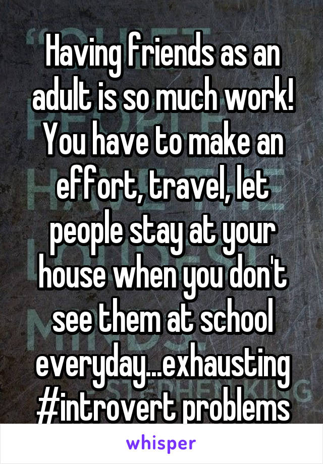 Having friends as an adult is so much work! You have to make an effort, travel, let people stay at your house when you don't see them at school everyday...exhausting #introvert problems