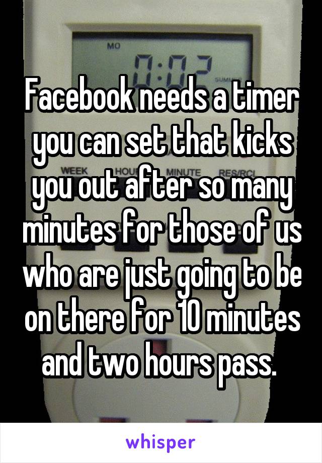 Facebook needs a timer you can set that kicks you out after so many minutes for those of us who are just going to be on there for 10 minutes and two hours pass. 